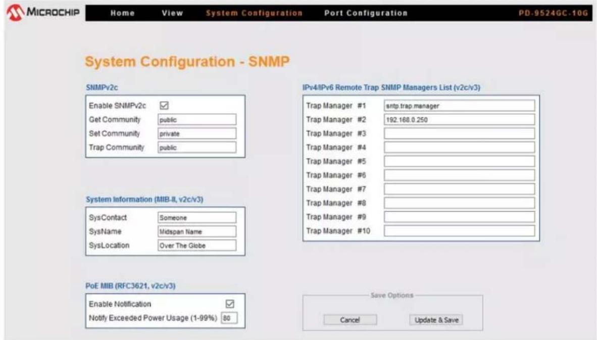 MICROCHIP Home View System Configuration Port Configuration PD.9524GC.10G System Configuration - SNMP SNMPv2c Enable SNMPv2c ✓ Get Community public Set Community private Trap Community public System Information (MIB-II, v2c/v3) SysContact Someone SysName Midspan Name SysLocation Over The Globe PoE MIB (RFC3621, v2c/v3) Enable Notification ✓ Notify Exceeded Power Usage (1-99%) 80 IPv4/IPv6 Remote Trap SNMP Managers List (v2c/v3) Trap Manager #1 sntp.trap.manager Trap Manager #2 192.168.0.250 Trap Manager #3 Trap Manager #4 Trap Manager #5 Trap Manager #6 Trap Manager #7 Trap Manager #8 Trap Manager #9 Trap Manager #10 Save Options Cancel Update & Save