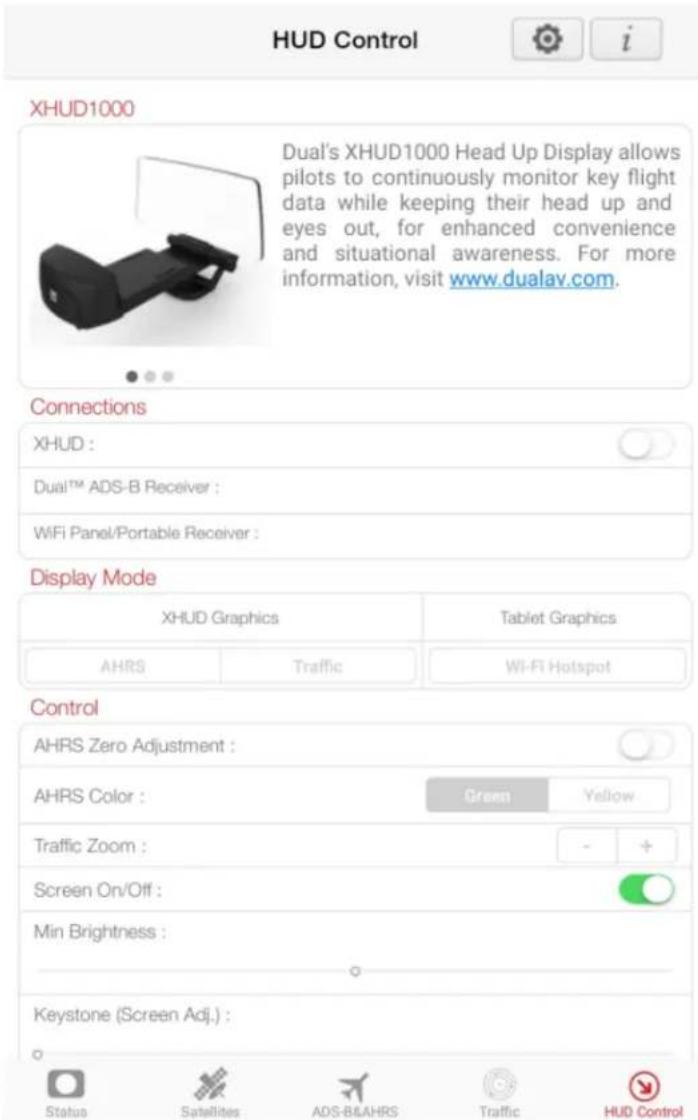 HUD Control i XHUD1000 Dual's XHUD1000 Head Up Display allows pilots to continuously monitor key flight data while keeping their head up and eyes out, for enhanced convenience and situational awareness. For more information, visit www.dualav.com. Connections XHUD : Dual™ ADS-B Receiver : WiFi Panel/Portable Receiver : Display Mode XHUD Graphics Tablet Graphics AHRS Traffic Wi-Fi Hotspot Control AHRS Zero Adjustment : AHRS Color : Green Yellow Traffic Zoom : - + Screen On/Off : ○ Min Brightness : Keystone (Screen Adj.) : Status Satellites ADS-BLAHRS Traffic HUD Control