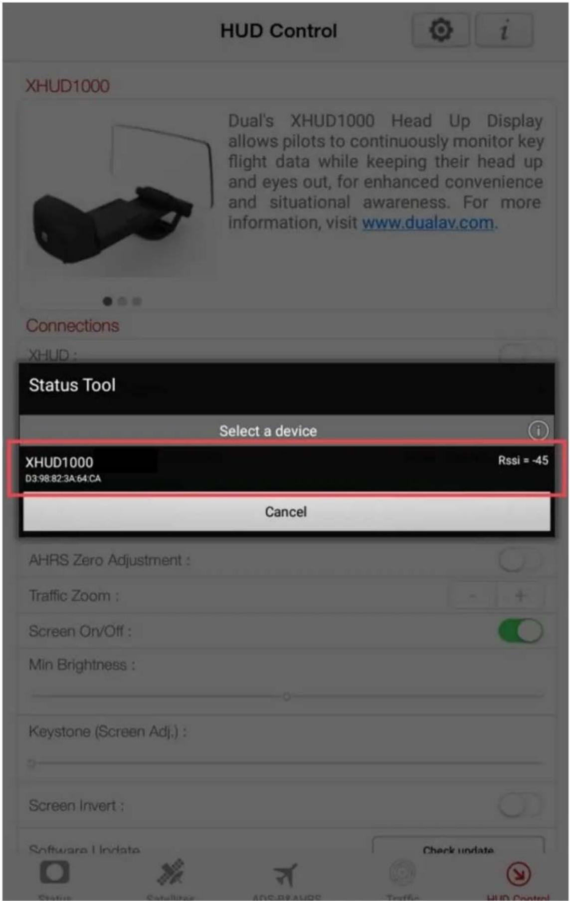 HUD Control XHUD1000 Dual's XHUD1000 Head Up Display allows pilots to continuously monitor key flight data while keeping their head up and eyes out, for enhanced convenience and situational awareness. For more information, visit www.dualav.com. Connections XHUD : Status Tool Select a device i XHUD1000 D3:98:82:3A:64:CA Rssi = -45 Cancel AHRS Zero Adjustment : Traffic Zoom : Screen On/Off : Min Brightness : Keystone (Screen Adj.): Screen Invert : Software Update Check update Status Satellite ADS BEANS Traffic HUD Control