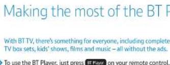 Making the most of the BT F With BT TV, there's something for everyone, including complete TV box sets, kids' shows, films and music – all without the ads. To use the BT Player, just press BT Player on your remote control.