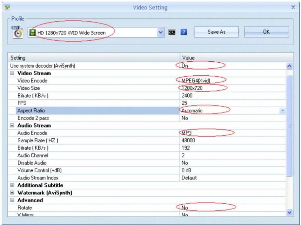 Video Setting Profile AVI HD 1280x720 XVID Wide Screen Save As OK Setting Value Use system decoder (AviSynth) On Video Stream Video Encode MPEG4[Xvid] Video Size 1280x720 Bitrate ( KB/s ) 2400 FPS 25 Aspect Ratio Automatic Encode 2 pass No Audio Stream Audio Encode MP3 Sample Rate ( HZ ) 48000 Bitrate ( KB/s ) 192 Audio Channel 2 Disable Audio No Volume Control (+dB) 0 dB Audio Stream Index Default Additional Subtitle Watermark (AviSynth) Advanced Rotate No Mirror No