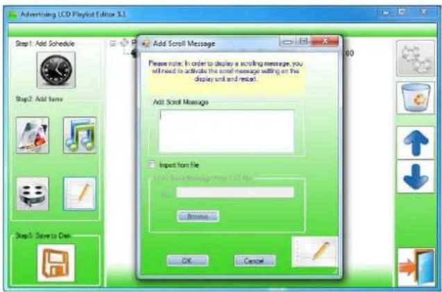 Advertising LCD Playlist Editor 3.1 Add Scroll Message Please note: In order to display a scrolling message, you will need to activate the scroll message setting on the display unit and restart. Add Scroll Message Input from File Add Scroll Message From TSS Net File Browse... OK Cancel