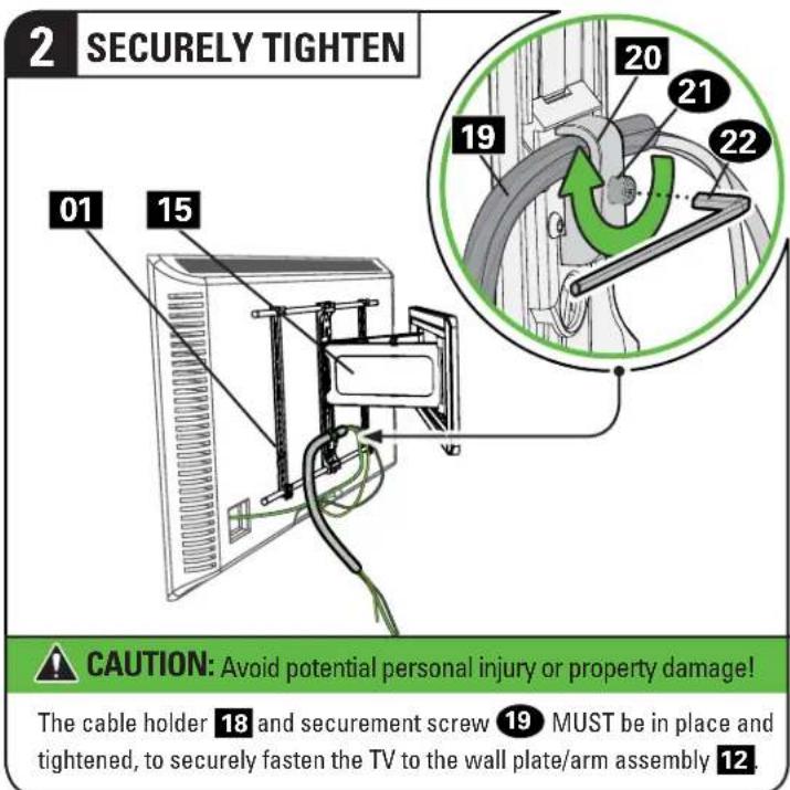 2 SECURELY TIGHTEN 01 15 20 21 22 19 CAUTION: Avoid potential personal injury or property damage! The cable holder 18 and securement screw 19 MUST be in place and tightened, to securely fasten the TV to the wall plate/arm assembly 12.