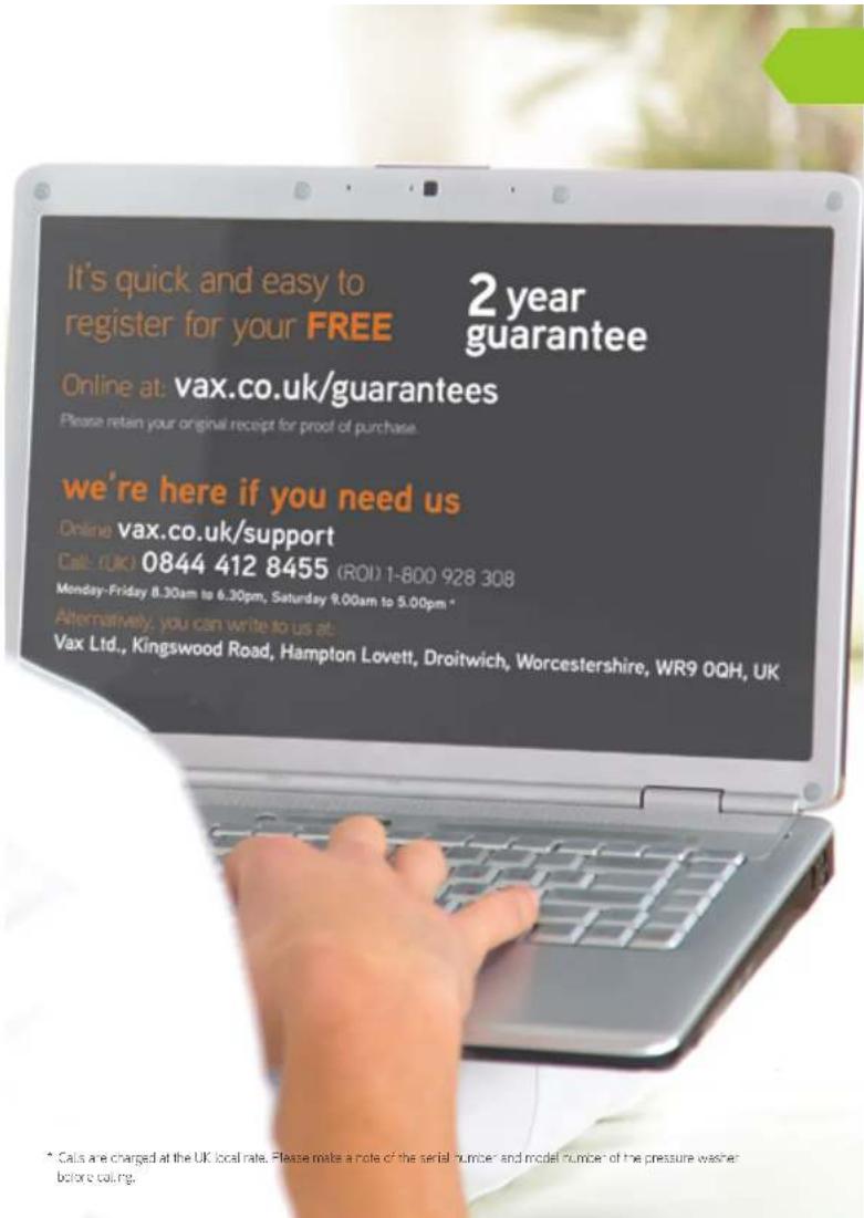 It's quick and easy to register for your FREE 2 year guarantee Online at: vax.co.uk/guarantees Please retain your original receipt for proof of purchase we're here if you need us Online vax.co.uk/support Call: (UK) 0844 412 8455 (ROI) 1-800 928 308 Monday-Friday 8.30am to 6.30pm, Saturday 9.00am to 5.00pm * Alternatively, you can write to us at: Vax Ltd., Kingswood Road, Hampton Lovett, Droitwich, Worcestershire, WR9 0QH, UK