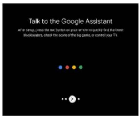 Talk to the Google Assistant After setup, press the micro button on your remote to quickly find the latest stockbusters, check the score of the big game, or control your TV.