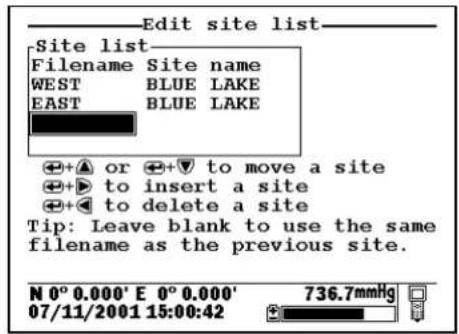 Edit site list Site list Filename Site name WEST BLUE LAKE EAST BLUE LAKE + + ▲ or + + ▼ to move a site + + ▶ to insert a site + + ◀ to delete a site Tip: Leave blank to use the same filename as the previous site. N 0° 0.000' E 0° 0.000' 07/11/2001 15:00:42 736.7mmHg