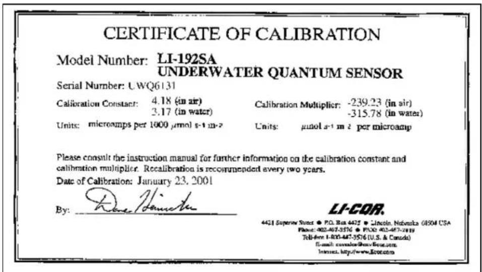 CERTIFICATE OF CALIBRATION Model Number: LI-192SA UNDERWATER QUANTUM SENSOR Serial Number: UWQ6131 Calibration Constant: 4.18 (in air) 3.17 (in water) Calibration Multiplier: -239.23 (in air) -315.78 (in water) Units: microamps per 1000 μmol s⁻¹ m⁻² Units: μmol s⁻¹ m⁻² per microamp Please consult the instruction manual for further information on the calibration constant and calibration multiplier. Recalibration is recommended every two years. Date of Calibration: January 23, 2001 By: LI-COR. 4421 Superior State • P.O. Box 4425 • Lincoln, Nebraska 08504 CSA Phone: 402-467-3576 • P.O. Box 467-3819 Tel-free 1-800-467-3576 (U.S. & Canada) E-mail: cswailox@cnv.boc.com Innnet. http://www.lccor.com