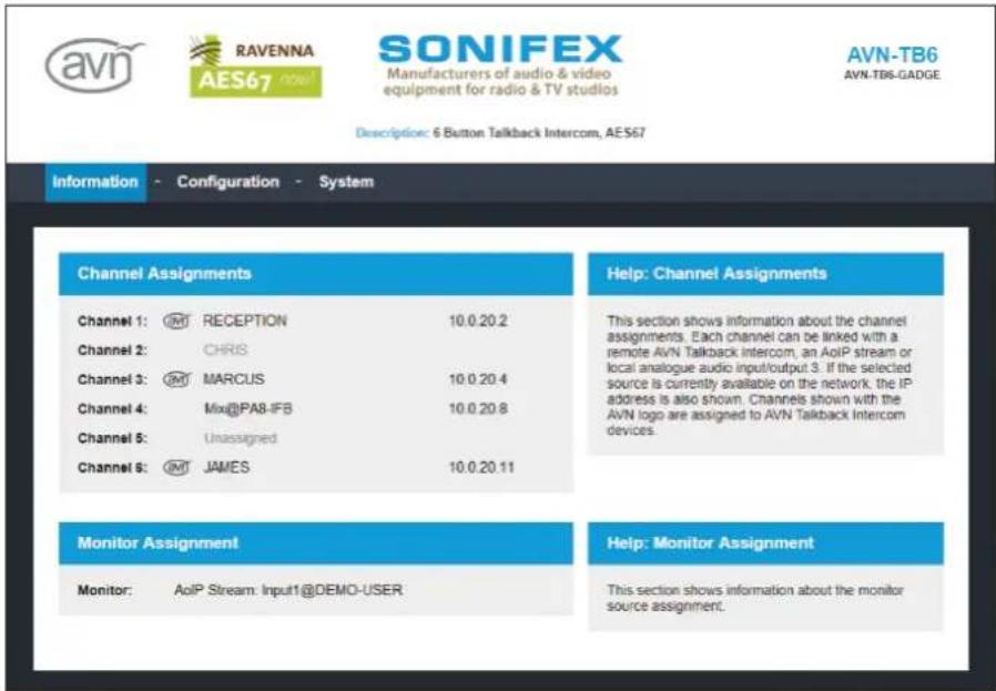 AVN RAVENNA AES67 SONIFEX Manufacturers of audio & video equipment for radio & TV studios AVN-TB6 AVN-TB6-GADGE Description: 6 Button Talkback Intercom, AES67 Information - Configuration - System Channel Assignments Channel 1: ○M RECEPTION 10.0.20.2 Channel 2: CHRIS Channel 3: ○M MARCUS 10.0.20.4 Channel 4: Mix@PA8-IFB 10.0.20.8 Channel 5: Unassigned Channel 6: ○M JAMES 10.0.20.11 Help: Channel Assignments This section shows information about the channel assignments. Each channel can be linked with a remote AVN Talkback Intercom, an AoIP stream or local analogue audio input/output 3. If the selected source is currently available on the network, the IP address is also shown. Channels shown with the AVN logo are assigned to AVN Talkback Intercom devices. Monitor Assignment Monitor: AoIP Stream: Input1@DEMO-USER Help: Monitor Assignment This section shows information about the monitor source assignment.
