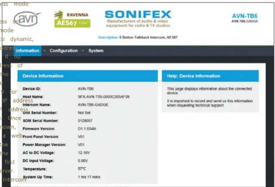 Device Information Device ID: AVN-TB6 Host Name: SFX-AVN-TB6-0050C205AF09 Intercom Name: AVN-TB6-GADGE Unit Serial Number: Not Set SOM Serial Number: 0128057 Firmware Version: D1.1.834M Front Panel Version: V01 Power Manager Version: V01 AC to DC Voltage: 12.16V DC Input Voltage: 0.00V Temperature: 57°C System Up Time: 1 hrs 17 mins Help: Device Information This page displays information about the connected device. It is important to record and send us this information when requesting technical support.