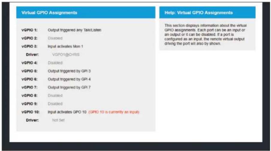 Virtual GPIO Assignments vGPIO 1: Output triggered any Talk/Listen vGPIO 2: Disabled vGPIO 3: Input activates Mon 1 Driver: vGPIO1@CHRS vGPIO 4: Disabled vGPIO 5: Output triggered by GPI 3 vGPIO 6: Output triggered by GPI 4 vGPIO 7: Output triggered by GPI 7 vGPIO 8: Disabled vGPIO 9: Disabled vGPIO 10: Input activates GPO 10 (GPIO 10 is currently an input) Driver: Not Set Help: Virtual GPIO Assignments This section displays information about the virtual GPIO assignments. Each port can be an input or an output or it can be disabled. If a port is configured as an input, the remote virtual output driving the port will also by shown.