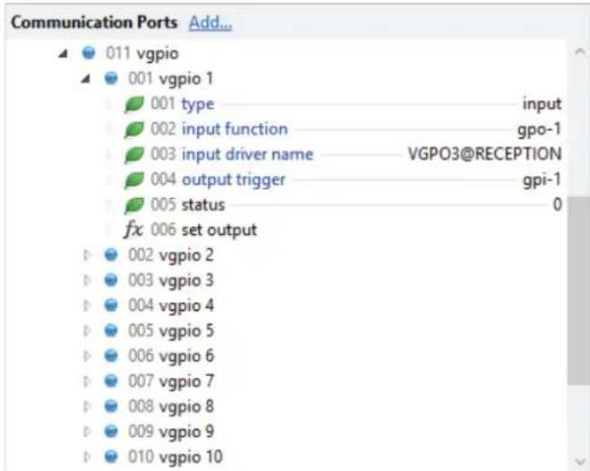 Communication Ports Add... 011 vgpio 001 vgpio 1 001 type input 002 input function gpo-1 003 input driver name VGPO3@RECEPTION 004 output trigger gpi-1 005 status 0 fx 006 set output 002 vgpio 2 003 vgpio 3 004 vgpio 4 005 vgpio 5 006 vgpio 6 007 vgpio 7 008 vgpio 8 009 vgpio 9 010 vgpio 10