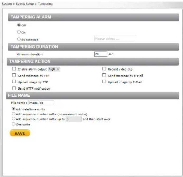 System > Events Setup > Tampering TAMPERING ALARM ● Off ○ On ○ By schedule Please select ... TAMPERING DURATION Minimum duration 20 sec TAMPERING ACTION Enable alarm output high Send message by FTP Upload image by FTP Send HTTP notification Record video clip Send message by E-Mail Upload image by E-Mail FILE NAME File name : image.jpg ● Add date/time suffix ○ Add sequence number suffix (no maximum value) ○ Add sequence number suffix up to 0 and then start over ○ Overwrite SAVE