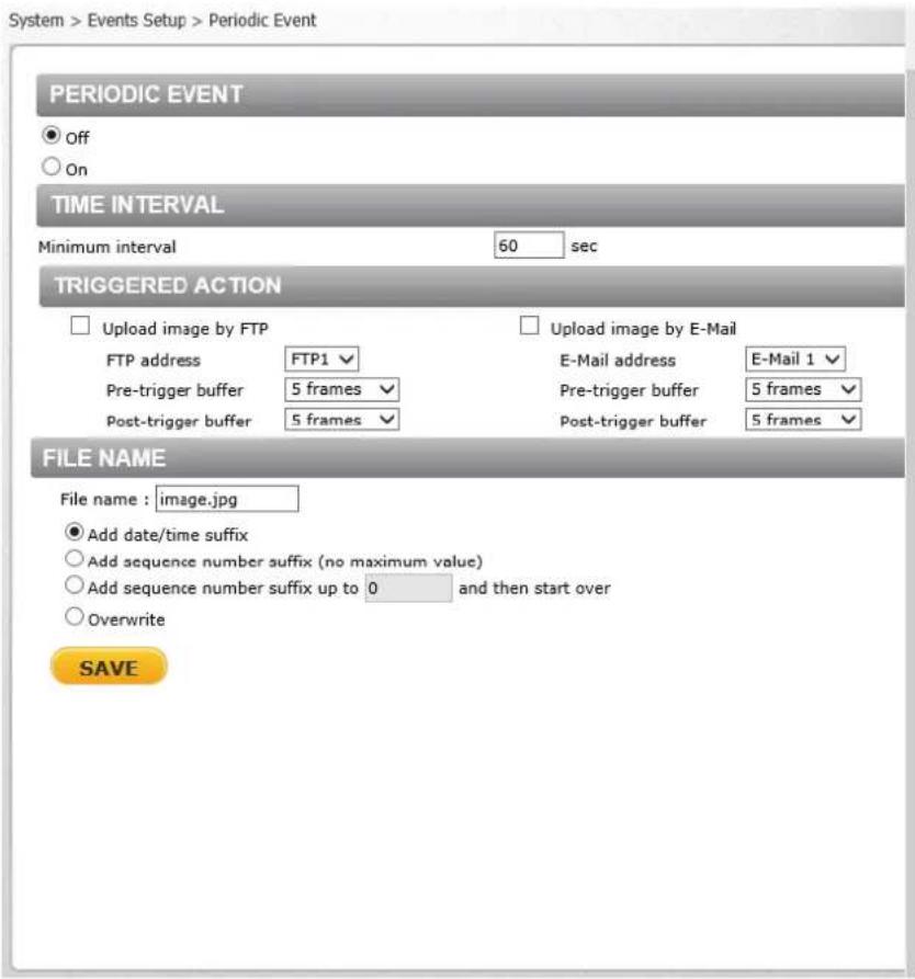 System > Events Setup > Periodic Event PERIODIC EVENT ● Off ○ On TIME INTERVAL Minimum interval 60 sec TRIGGERED ACTION □ Upload image by FTP □ Upload image by E-Mail FTP address FTP1 ▼ E-Mail address E-Mail 1 ▼ Pre-trigger buffer 5 frames ▼ Pre-trigger buffer 5 frames ▼ Post-trigger buffer 5 frames ▼ Post-trigger buffer 5 frames ▼ FILE NAME File name : image.jpg ● Add date/time suffix ○ Add sequence number suffix (no maximum value) ○ Add sequence number suffix up to 0 and then start over ○ Overwrite SAVE