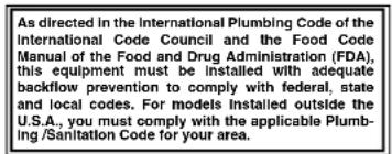 As directed in the International Plumbing Code of the International Code Council and the Food Code Manual of the Food and Drug Administration (FDA), this equipment must be installed with adequate backflow prevention to comply with federal, state and local codes. For models installed outside the U.S.A., you must comply with the applicable Plum- bing/Sanitation Code for your area.