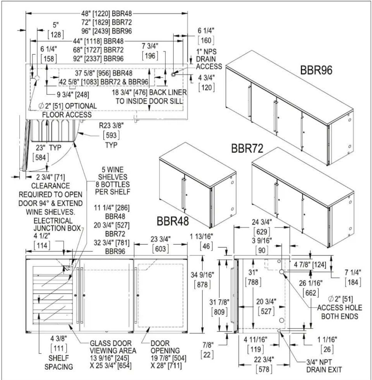 48" [1220] BBR48 5" [128] 72" [1829] BBR72 96" [2439] BBR96 6 1/4" [158] 44" [1118] BBR48 68" [1727] BBR72 92" [2337] BBR96 7 3/4" [196] 6 1/4" [160] 1" NPS DRAIN ACCESS 4 3/4" [120] 37 5/8" [956] BBR48 42 5/8" [1083] BBR72 & BBR96 9 3/4" [248] 18 3/4" [476] BACK LINER TO INSIDE DOOR SILL ∅2" [51] OPTIONAL FLOOR ACCESS R23 3/8" [593] TYP 23" TYP [584] 2 3/4" [71] CLEARANCE REQUIRED TO OPEN DOOR 94° & EXTEND WINE SHELVES. ELECTRICAL JUNCTION BOX 4 1/2" [114] 5 WINE SHELVES 8 BOTTLES PER SHELF 11 1/4" [286] BBR48 20 3/4" [527] BBR72 32 3/4" [781] BBR96 23 3/4" [603] 1 13/16" [46] 24 3/4" [629] 3 9/16" [90] BBR48 34 9/16" [878] 31 7/8" [809] 4 7/8" [124] 7 1/4" [184] 26 1/16" [662] ∅2" [51] ACCESS HOLE BOTH ENDS φ2" [51] DOOR OPENING 19 7/8" [504] X 28" [711] 7/8" [22] 4 11/16" [119] 22 3/4" [578] 1 1/16" [26] 3/4" NPT DRAIN EXIT GLASS DOOR VIEWING AREA 13 9/16" [245] X 25 3/4" [654]