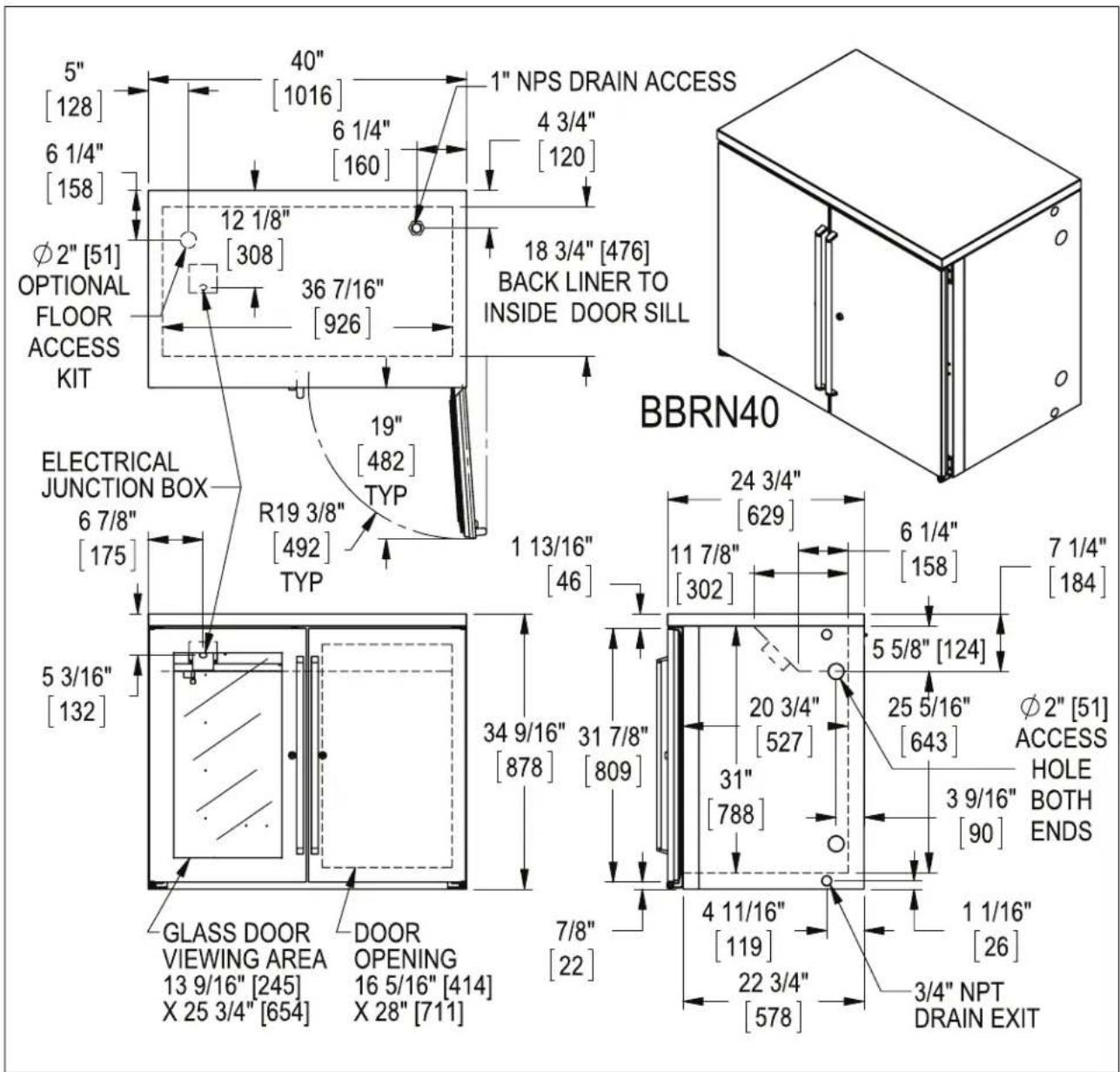 5" [128] 6 1/4" [158] Ø2" [51] OPTIONAL FLOOR ACCESS KIT 40" [1016] 6 1/4" [160] 12 1/8" [308] 36 7/16" [926] 19" [482] ELECTRICAL JUNCTION BOX 6 7/8" [175] R19 3/8" [492] TYP 1 13/16" [46] 5 3/16" [132] GLASS DOOR VIEWING AREA 13 9/16" [245] X 25 3/4" [654] DOOR OPENING 16 5/16" [414] X 28" [711] 7/8" [22] 1 NPS DRAIN ACCESS 4 3/4" [120] 18 3/4" [476] BACK LINER TO INSIDE DOOR SILL BBRN40 24 3/4" [629] 11 7/8" [302] 6 1/4" [158] 7 1/4" [184] 5 5/8" [124] 20 3/4" [527] 31" [788] 25 5/16" [643] Ø2" [51] ACCESS HOLE BOTH ENDS 3 9/16" [90] 4 11/16" [119] 1 1/16" [26] 3/4" NPT DRAIN EXIT