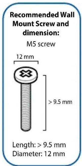 Recommended Wall Mount Screw and dimension: M5 screw 12 mm > 9.5 mm Length: > 9.5 mm Diameter: 12 mm
