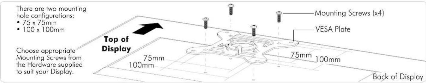 There are two mounting hole configurations: • 75 x 75mm • 100 x 100mm Top of Display Choose appropriate Mounting Screws from the Hardware supplied to suit your Display. Mounting Screws (x4) VESA Plate 75mm 100mm 75mm 100mm Back of Display