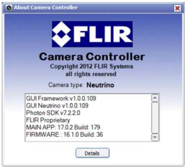 About Camera Controller FLIR Camera Controller Copyright 2012 FLIR Systems all rights reserved Camera type: Neutrino GUI Framework v1.0.0.109 GUI Neutrino v1.0.0.109 Photon SDK v7.2.2.0 FLIR Proprietary MAIN APP: 17.0.2 Build: 179 FIRMWARE : 16.1.0 Build: 36 Details