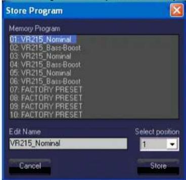 Store Program Memory Program 01: VR215_Nominal 02: VR215_Bass-Boost 03: VR215_Nominal 04: VR215_Bass-Boost 05: VR215_Nominal 06: VR215_Bass-Boost 07: FACTORY PRESET 08: FACTORY PRESET 09: FACTORY PRESET 10: FACTORY PRESET Edit Name VR215_Nominal Select position 1 Cancel Store