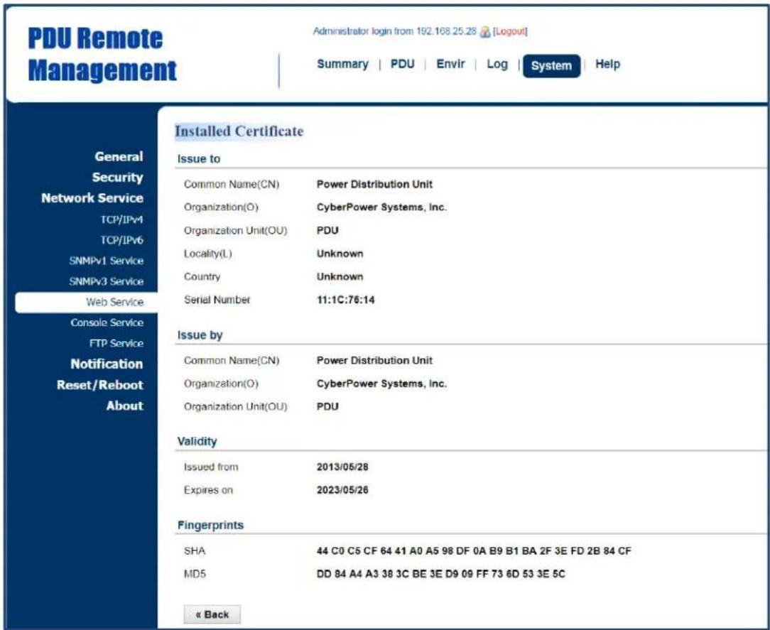 PDU Remote Management Administrator login from 192.168.25.28 [Logout] Summary | PDU | Envir | Log | System | Help General Security Network Service TCP/IPv4 TCP/IPv6 SNMPv1 Service SNMPv3 Service Web Service Console Service FTP Service Notification Reset/Reboot About Installed Certificate Issue to Common Name(CN) Power Distribution Unit Organization(O) CyberPower Systems, Inc. Organization Unit(OU) PDU Locality(L) Unknown Country Unknown Serial Number 11:1C:76:14 Issue by Common Name(CN) Power Distribution Unit Organization(O) CyberPower Systems, Inc. Organization Unit(OU) PDU Validity Issued from 2013/05/28 Expires on 2023/05/26 Fingerprints SHA 44 C0 C5 CF 64 41 A0 A5 98 DF 0A B9 B1 BA 2F 3E FD 2B 84 CF MD5 DD 84 A4 A3 38 3C BE 3E D9 09 FF 73 6D 53 3E 5C « Back