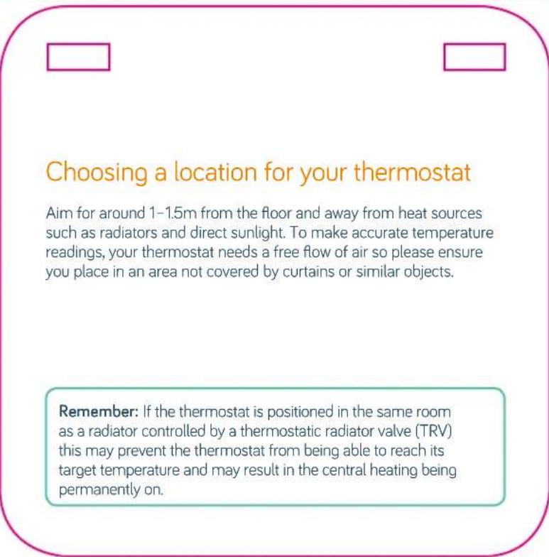 Choosing a location for your thermostat Aim for around 1–1.5m from the floor and away from heat sources such as radiators and direct sunlight. To make accurate temperature readings, your thermostat needs a free flow of air so please ensure you place in an area not covered by curtains or similar objects. Remember: If the thermostat is positioned in the same room as a radiator controlled by a thermostatic radiator valve (TRV) this may prevent the thermostat from being able to reach its target temperature and may result in the central heating being permanently on.