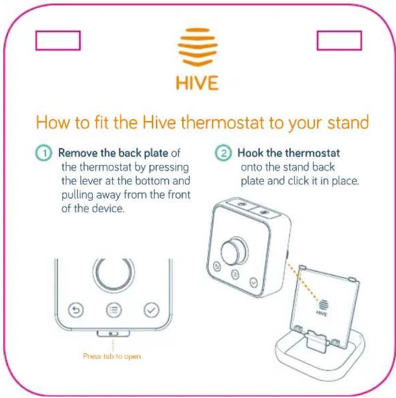 HIVE How to fit the Hive thermostat to your stand ① Remove the back plate of the thermostat by pressing the lever at the bottom and pulling away from the front of the device. ② Hook the thermostat onto the stand back plate and click it in place. Press tab to open