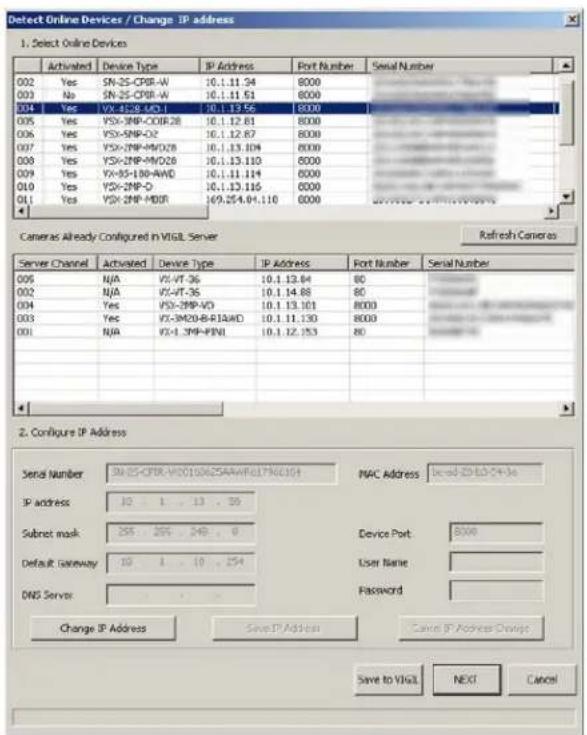 Detect Online Devices / Change IP address 1. Select Online Devices Activated Device Type IP Address Fort Number Serial Number 002 Yes SN-25-CPIR-W 10.1.11.34 8000 003 No SN-25-CPIR-W 10.1.11.51 8000 004 Yes VX-4LS8-MD-1 10.1.13.56 8000 005 Yes V5X-3MP-COIR-28 10.1.12.61 8000 006 Yes V5X-5MP-DZ 10.1.12.67 8000 007 Yes V5X-3MP-MD-28 10.1.13.104 8000 008 Yes V5X-3MP-MD-28 10.1.13.110 8000 009 Yes VX-85-LBD-AWD 10.1.11.114 8000 010 Yes V5X-2MP-D 10.1.13.116 8000 011 Yes V5X-2MP-MD-R 169.254.04.110 8000 Server Channel Activated Device Type IP Address Fort Number Serial Number 006 NJA V5-VT-36 10.1.12.64 80 002 NJA V5-VT-36 10.1.14.68 80 004 Yes V5X-3MP-DV 10.1.13.101 8000 003 Yes V5X-3M2B-B-FI4WD 10.1.11.130 8000 001 NJA V5-4_3MP-PFNI 10.1.12.153 80 2. Configure IP Address Serial Number: 3M-25-CPIR-WDQ15D25AARWFDJ7N6CJG4 PAC Address: based-2E-DC-CH-ke IP address: 12 . 1 . 13 . 35 Submit mask: 255 . 265 . 249 . 0 Device Port: 8000 Default Gateway: 12 . 1 . 19 . 254 User Name: DNS Server Password: Change IP Address Save IP Address Cancel IP Address Config: Save to VGA NEXT Cancel
