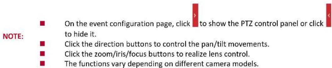 NOTE: ■ On the event configuration page, click to show the PTZ control panel or click to hide it. ■ Click the direction buttons to control the pan/tilt movements. ■ Click the zoom/iris/focus buttons to realize lens control. ■ The functions vary depending on different camera models.