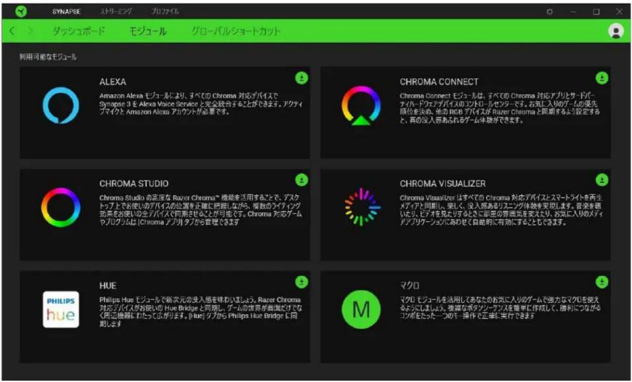 SYNAPSE ストリーミング プロファイル ダッシュボード モジュール グローバルショートカット 利用可能なモジュール ALEXA Amazon Alexa モジュールにより、すべての Chroma 対応デバイスで Synapse 3 を Alexa Voice Service と完全結合することができます。アクティ ブマイクと Amazon Alexa アカウントが必要です。 CHROMA CONNECT Chroma Connect モジュールは、すべての Chroma 対応アプリとサードバ- ティハードウェアデバイスのコントロールセンターです。お気に入りのゲームの受先 順位を決め、他の RGB デバイスが Razer Chroma と同期するよう設定する と、真の没入原あふれるゲーム体験ができます。 CHROMA STUDIO Chroma Studio の百度な Razer Chroma™ 機能を活用することで、デスク トップ上でお使いのデバイスの位置を正確に把握しながら、複数のライティング 効果をお使いの全デバイスで同期させることが可能です。Chroma 対応ゲーム やプログラムは [Chroma アプリ] タブから音程できます。 CHROMA VISUALIZER Chroma Visualizer はすべての Chroma 対応デバイスとスマートライトを再生 メディアと同期し、楽しく、没入原あるリスニング体験を実現します。音楽を願 したり、ビデオを見たりずるときに部座の穿囲気を変えたり、お気に入りのメディ アアプリケーションにあわせて自動的に有効にするともできます。 HUE Philips Hue モジュールで新次元の没入感を味わいましょう。Razer Chroma 対応デバイスがお使いの Hue Bridge と同期し、ゲームの世界が画面だけでなく 周辺機器にわたって広がります。[hue] タブから Philips Hue Bridge に同 期します。 マクロ マクロ モジュールを活用してあなたのお気に入りのゲームで強力なマクロを使える ようにしましょう。複雑なボタンシーケンスを簡単に作成して、勝利につながる コンボをたった一つのキー操作で正確に実行できます。