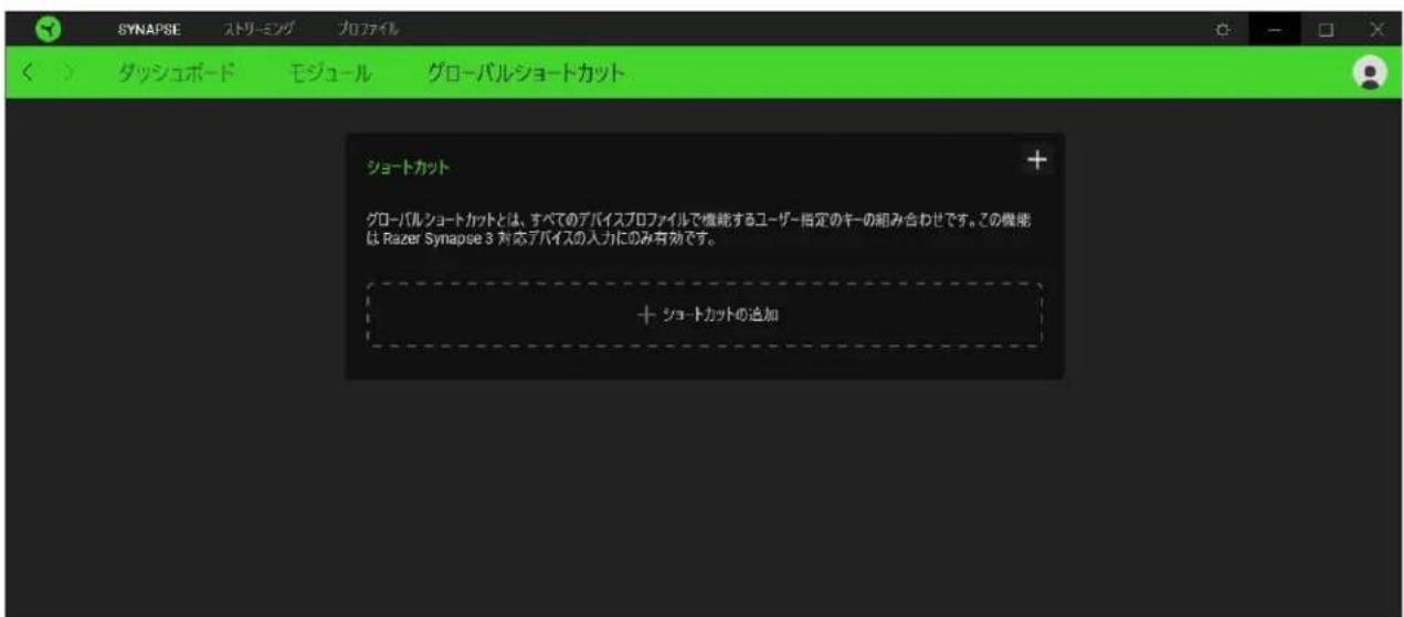 SYNAPSE ストリーミング プロファイル ダッシュボード モジュール グローバルショートカット ショートカット グローバルショートカットとは、すべてのアバイスプロファイルで機能するユーザー指定のキーの組み合わせです。この機能は Razer Synapse 3 対応アバイスの入力にのみ有効です。 + ショートカットの追加