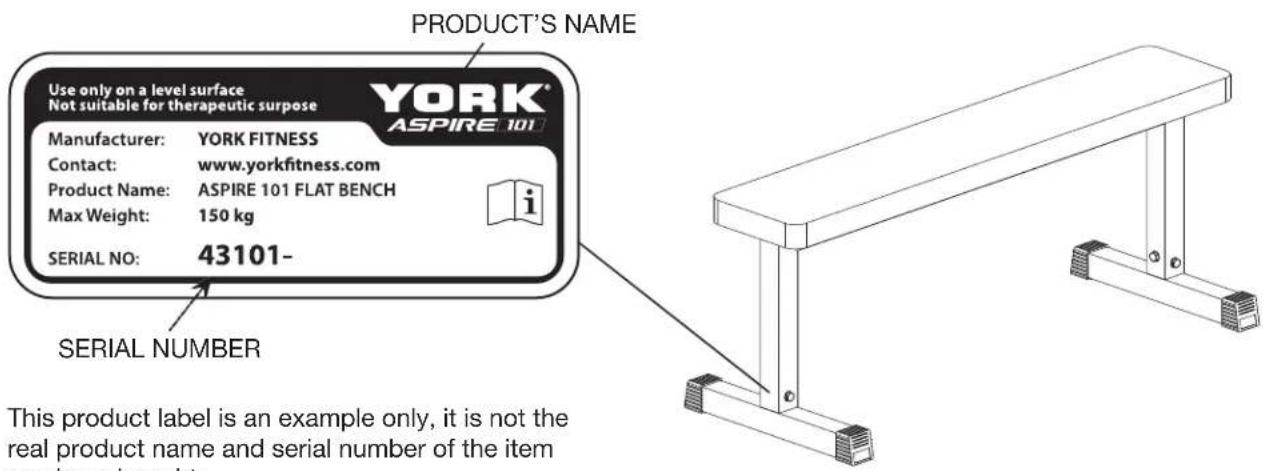 PRODUCT'S NAME Use only on a level surface Not suitable for therapeutic purpose YORK® ASPIRE 101 Manufacturer: YORK FITNESS Contact: www.yorkfitness.com Product Name: ASPIRE 101 FLAT BENCH Max Weight: 150 kg SERIAL NO: 43101- SERIAL NUMBER This product label is an example only, it is not the real product name and serial number of the item you have brought