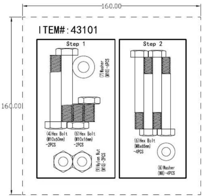 ITEM#: 43101 160.00 160.00 Step 1 (7) Washer (M10-6PCS) (4) Hex Bolt (M10x60mm) -2PCS (5) Hex Bolt (M10x16mm) -2PCS (9) Nylon Nut (M10-2PCS) Step 2 (6) Hex Bolt (M6x65mm) -4PCS (8) Washer (M8)-4PCS