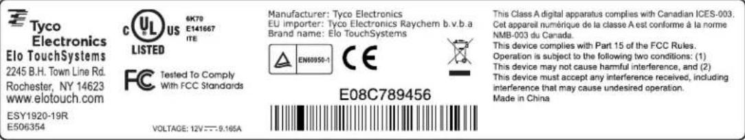 Tyco Electronics Elo TouchSystems 2245 B.H. Town Line Rd. Rochester, NY 14623 www.elotouch.com ESY1920-19R E506354 C US 6K70 E141667 ITE LISTED FC Tested To Comply With FCC Standards VOLTAGE: 12V---9.165A Manufacturer: Tyco Electronics EU importer: Tyco Electronics Raychem b.v.b.a Brand name: Elo TouchSystems EN60950-1 CE E08C789456 This Class A digital apparatus complies with Canadian ICES-003. Cet appareil numérique de la classe A est conforme à la norme NMB-003 du Canada. This device complies with Part 15 of the FCC Rules. Operation is subject to the following two conditions: (1) This device may not cause harmful interference, and (2) This device must accept any interference received, including interference that may cause undesired operation. Made in China