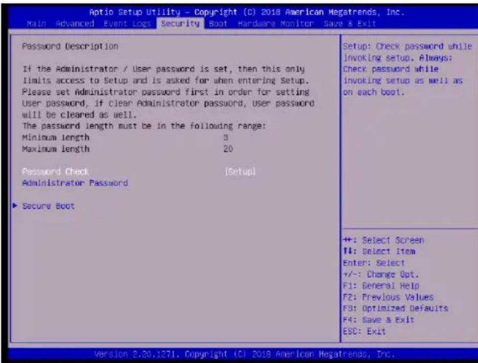 Aptio Setup Utility - Copyright (C) 2018 American Megatrends, Inc. Main Advanced Event Logs Security Boot Hardware Monitor Save & Exit Password Description If the Administrator / User password is set, then this only limits access to Setup and is asked for when entering Setup. Please set Administrator password first in order for setting User password, if clear Administrator password, User password will be cleared as well. The password length must be in the following range: Minimum length 3 Maximum length 20 Password Check [Setup] Administrator Password ▶ Secure Boot Setup: Check password while invoking setup. Always: Check password while invoking setup as well as on each boot. ++: Select Screen ++: Select Item Enter: Select +/-: Change Opt. F1: General Help F2: Previous Values F3: Optimized Defaults F4: Save & Exit ESC: Exit Version 2.30.1271. Copyright (C) 2018 American Megatrends, Inc.