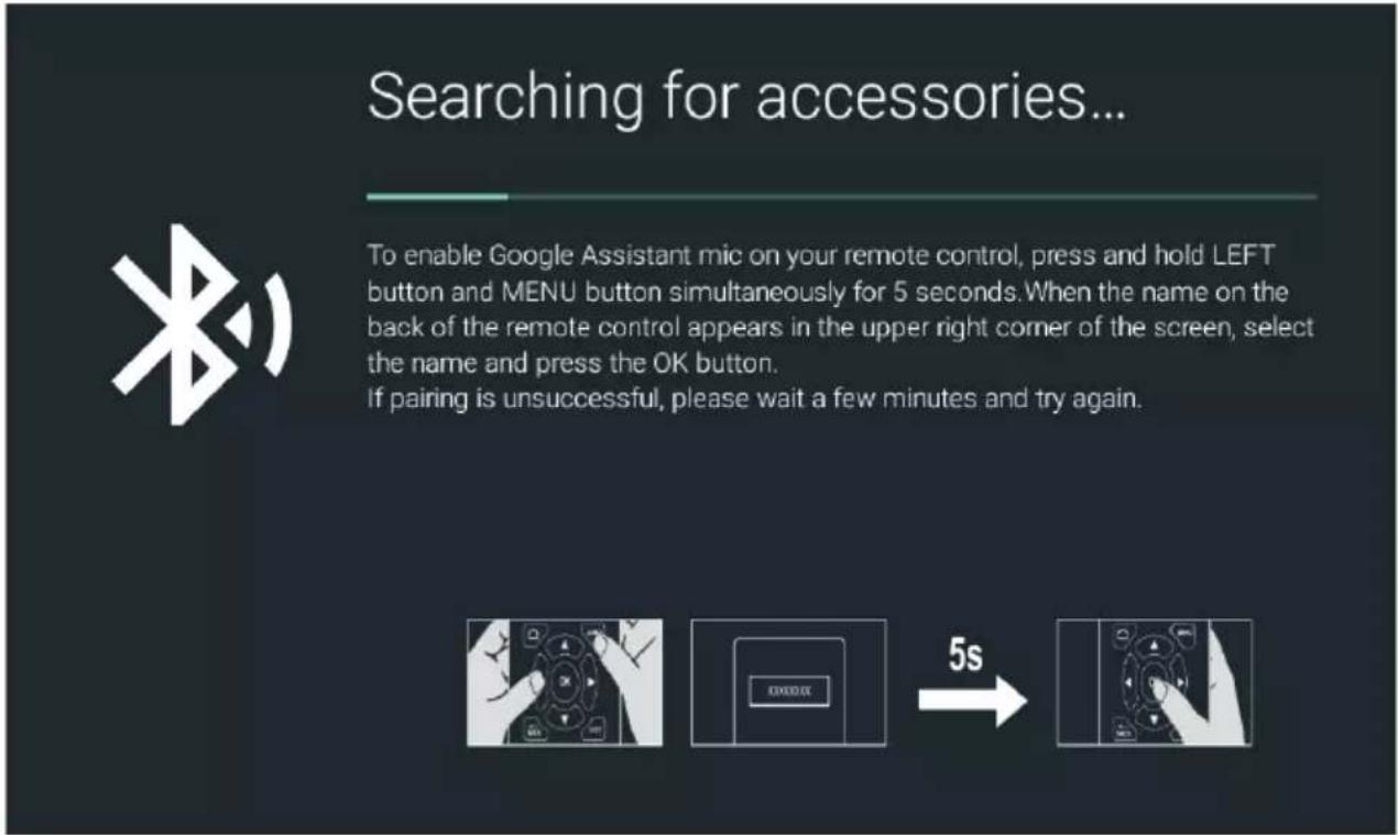Searching for accessories... To enable Google Assistant mic on your remote control, press and hold LEFT button and MENU button simultaneously for 5 seconds. When the name on the back of the remote control appears in the upper right corner of the screen, select the name and press the OK button. If pairing is unsuccessful, please wait a few minutes and try again.