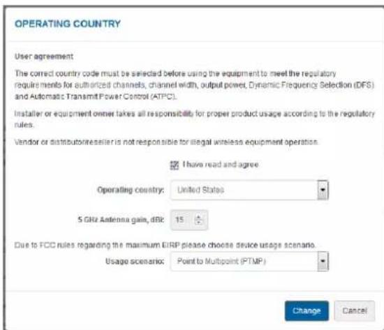 OPERATING COUNTRY User agreement The correct country code must be selected before using the equipment to meet the regulatory requirements for authorized channels, channel width, output power, Dynamic Frequency Selection (DFS) and Automatic Transmit Power Control (ATPC). Installer or equipment owner takes all responsibility for proper product usage according to the regulatory rules. Vendor or distributor/reseller is not responsible for illegal wireless equipment operation. I have read and agree Operating country: United States 5 GHz Antenna gain, dBIC: 15 Due to FCC rules regarding the maximum EIRP please choose device usage scenario. Usage scenario: Point to Multipoint (PTMP) Change Cancel