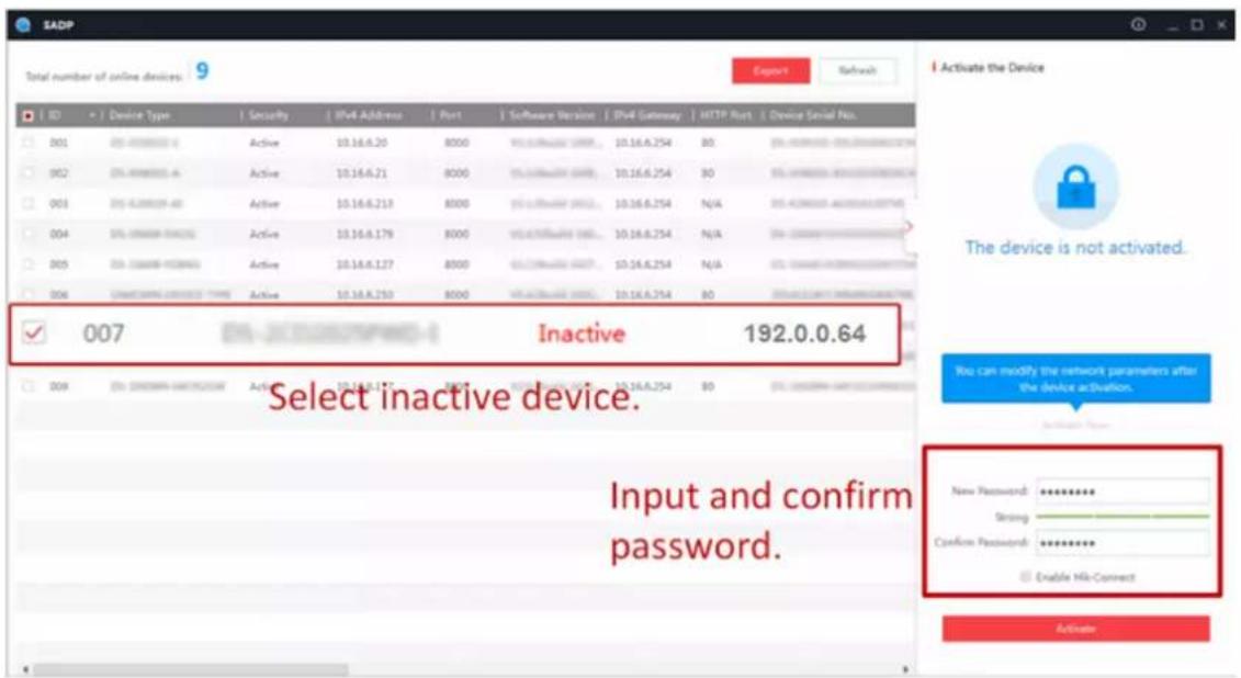 SADP Total number of online devices: 9 Export Refresh ID Device Type Security IPv4 Address Port Software Version IPv4 Gateway HTTP Port Device Serial Pos. 001 05-4888888-6 Active 10.16.6.20 8000 10.16.6.254 80 002 05-4888888-6 Active 10.16.6.21 8000 10.16.6.254 80 003 05-4288888-60 Active 10.16.6.213 8000 10.16.6.254 N/A 004 05-3888888-6422 Active 10.16.6.179 8000 10.16.6.254 N/A 005 05-3288888-6599A Active 10.16.6.127 8000 10.16.6.254 N/A 006 UNICOMING-UNICOMING TYPE Active 10.16.6.253 8000 10.16.6.254 80 Active (Start) network password is not activated. ✓ 007 Inactive 192.0.0.64 Select inactive device. Input and confirm password. New Password: ********** Strong: 1. Confirm Password: ********** Enable Hit-Connect Activate
