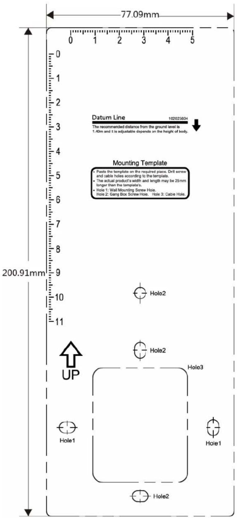 77.09mm 0 1 2 3 4 5 0 1 2 3 4 5 Datum Line 102025834 The recommended distance from the ground level is 1.40m and it is adjustable depends on the height of body. Mounting Template • Paste the template on the required piece. Drill screw and cable holes according to the template. • The actual product's width and length may be 25mm longer than the template's. • Hole 1: Wall Mounting Screw Hole. Hole 2: Gang Box Screw Hole. Hole 3: Cable Hole. 200.91mm 10 11 Hole2 Hole2 Hole3 UP Hole1 Hole1 Hole2