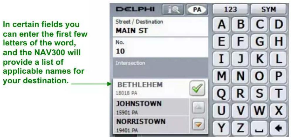 In certain fields you can enter the first few letters of the word, and the NAV300 will provide a list of applicable names for your destination. DELPHI i PA 123 SYM Street / Destination MAIN ST No. 10 Intersection BETHLEHEM 18018 PA ✓ JOHNSTOWN 15901 PA ✓ NORRISTOWN 19401 PA A B C D E F G H I J K L M N O P Q R S T U V W X Y Z ←