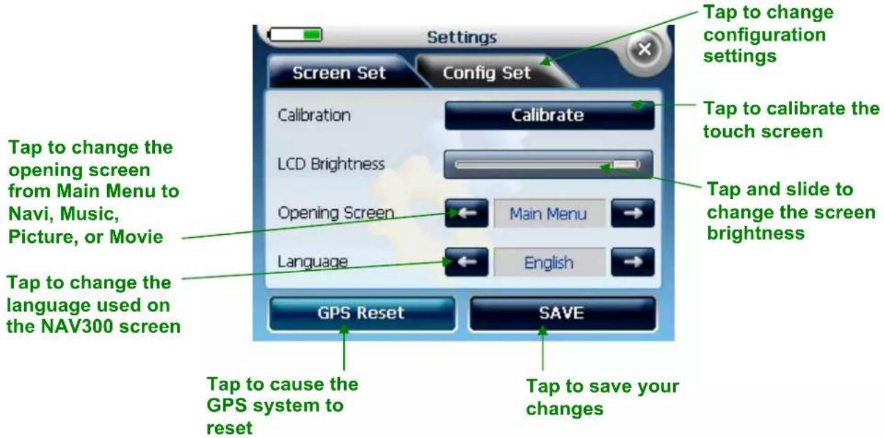 Settings Screen Set Config Set Calibration Calibrate LCD Brightness Opening Screen Main Menu Language English GPS Reset SAVE Tap to change configuration settings Tap to change the touch screen Tap and slide to change the screen brightness Tap to change the opening screen from Main Menu to Navi, Music, Picture, or Movie Tap to change the language used on the NAV300 screen Tap to cause the GPS system to reset Tap to save your changes