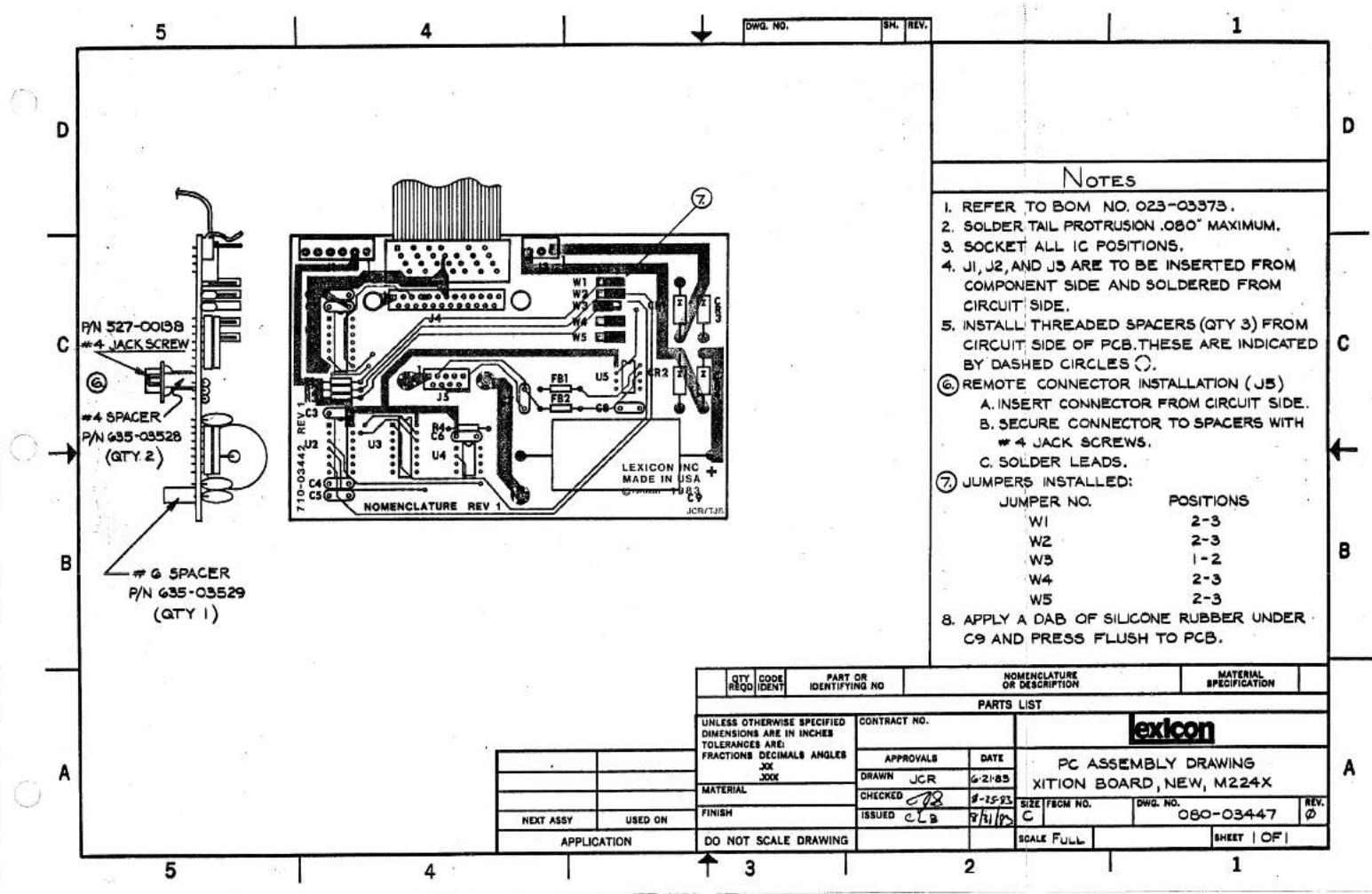 DWG. NO. SH. REV. 1 D C P/N 527-00188 #4 JACK SCREW # #4 SPACER P/N G35-03528 (QTY 2) B G SPACER P/N G35-03529 (QTY 1) 7 LEXICON INC MADE IN USA NOMENCLATURE REV 1 JCR/TJIS NOTES 1. REFER TO BOM NO. 023-03573. 2. SOLDER TAIL PROTRUSION .080" MAXIMUM. 3. SOCKET ALL IC POSITIONS. 4. J1, J2, AND J3 ARE TO BE INSERTED FROM COMPONENT SIDE AND SOLDERED FROM CIRCUIT SIDE. 5. INSTALL THREADED SPACERS (QTY 3) FROM CIRCUIT SIDE OF PCB.THESE ARE INDICATED BY DASHED CIRCLES ○. 6 REMOTE CONNECTOR INSTALLATION (J5) A. INSERT CONNECTOR FROM CIRCUIT SIDE. B. SECURE CONNECTOR TO SPACERS WITH #4 JACK SCREWS. C. SOLDER LEADS. 7 JUMPERS INSTALLED: JUMPER NO. POSITIONS W1 2-3 W2 2-3 W3 1-2 W4 2-3 W5 2-3 8. APPLY A DAB OF SILICONE RUBBER UNDER C9 AND PRESS FLUSH TO PCB. A QTY REQD IDENT PART OR IDENTIFYING NO NOMENCLATURE OR DESCRIPTION MATERIAL SPECIFICATION PARTS LIST UNLESS OTHERWISE SPECIFIED DIMENSIONS ARE IN INCHES TOLERANCES ARE: FRACTIONS DECIMALS ANGLES JX JXX CONTRACT NO. APPROVALS DATE DRAWN JCR G-21-85 MATERIAL CHECKED JX 8-15-93 FINISH ISSUED CLB 8/1/93 NEXT ASSY USED ON APPLICATION DO NOT SCALE DRAWING SCALE FULL PC ASSEMBLY DRAWING XITION BOARD, NEW, M224X SIZE FBCM NO. DWG. NO. 080-03447 REV. ∅ SHEET | OF | 5 4 3 2 1