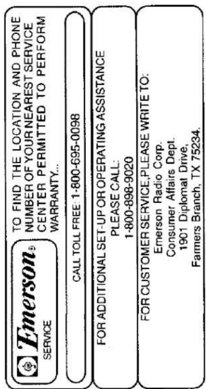 Emerson SERVICE TO FIND THE LOCATION AND PHONE NUMBER OF YOUR NEAREST SERVICE CENTER PERMITTED TO PERFORM WARRANTY... CALL TOLL FREE: 1-800-695-0098 FOR ADDITIONAL SET-UP OR OPERATING ASSISTANCE PLEASE CALL: 1-800-898-9020 FOR CUSTOMER SERVICE, PLEASE WRITE TO: Emerson Radio Corp. Consumer Affairs Dept. 1901 Diplomat Drive, Farmers Branch, TX 75234.