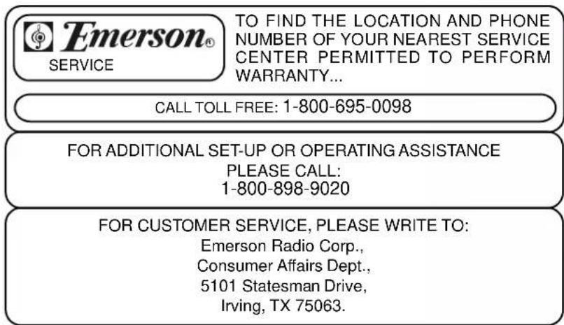 Emerson® SERVICE TO FIND THE LOCATION AND PHONE NUMBER OF YOUR NEAREST SERVICE CENTER PERMITTED TO PERFORM WARRANTY... CALL TOLL FREE: 1-800-695-0098 FOR ADDITIONAL SET-UP OR OPERATING ASSISTANCE PLEASE CALL: 1-800-898-9020 FOR CUSTOMER SERVICE, PLEASE WRITE TO: Emerson Radio Corp., Consumer Affairs Dept., 5101 Statesman Drive, Irving, TX 75063.