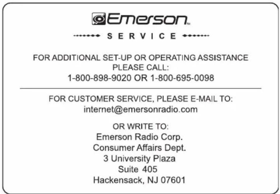 Emerson™ SERVICE FOR ADDITIONAL SET-UP OR OPERATING ASSISTANCE PLEASE CALL: 1-800-898-9020 OR 1-800-695-0098 FOR CUSTOMER SERVICE, PLEASE E-MAIL TO: internet@emersonradio.com OR WRITE TO: Emerson Radio Corp. Consumer Affairs Dept. 3 University Plaza Suite 405 Hackensack, NJ 07601