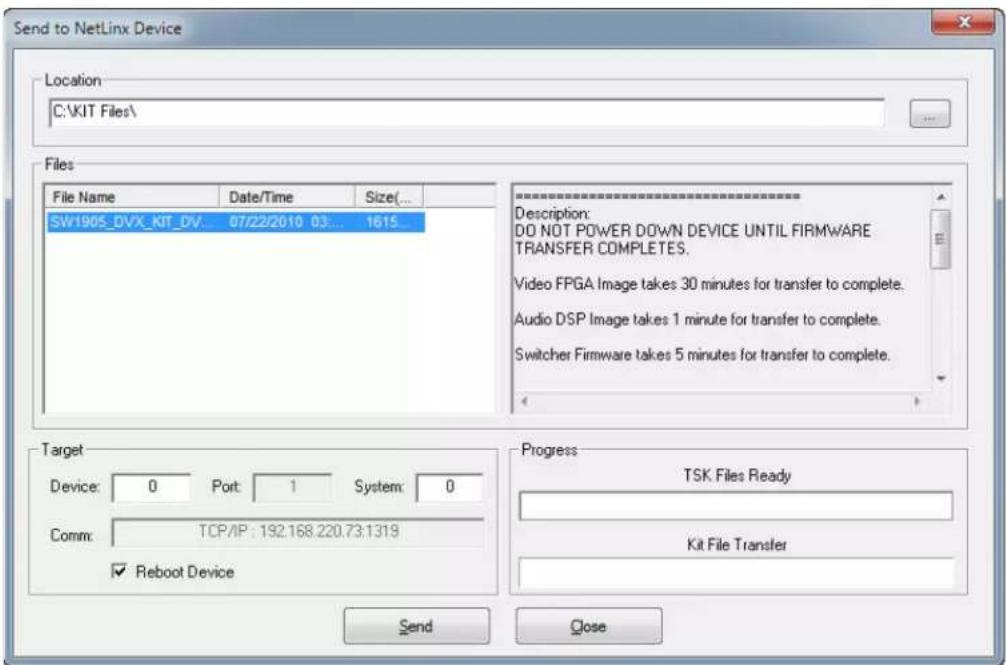 Send to NetLinx Device Location C:\KIT Files\ Files File Name Date/Time Size(... SW1905_DVX_KIT_DV... 07/22/2010 03... 1615 Description: DO NOT POWER DOWN DEVICE UNTIL FIRMWARE TRANSFER COMPLETES. Video FPGA Image takes 30 minutes for transfer to complete. Audio DSP Image takes 1 minute for transfer to complete. Switcher Firmware takes 5 minutes for transfer to complete. Target Device: 0 Port: 1 System: 0 Comm: TCP/IP: 192.168.220.73.1319 ✓ Reboot Device Progress TSK Files Ready Kit File Transfer Send Close