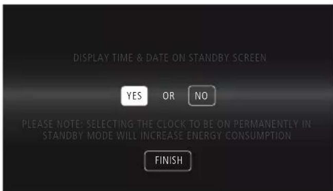 DISPLAY TIME & DATE ON STANDBY SCREEN YES OR NO PLEASE NOTE: SELECTING THE CLOCK TO BE ON PERMANENTLY IN STANDBY MODE WILL INCREASE ENERGY CONSUMPTION FINISH