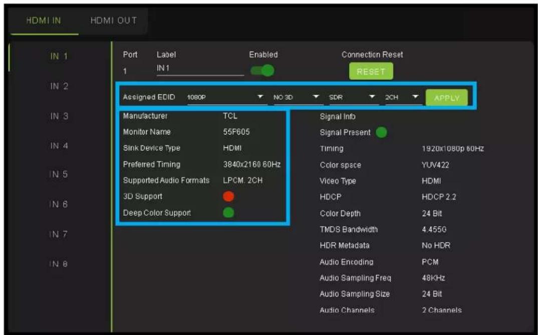 HDMI IN HDMI OUT Port Label Enabled Connection Reset 1 IN 1 RESET Assigned EDID 1080P NO 3D SDR 2CH APPLY Manufacturer TCL Signal Info Monitor Name 55F605 Signal Present Sink Device Type HDMI Timing 1920x1080p 60Hz Preferred Timing 3840x2160 60Hz Color space YUV422 Supported Audio Formats LPCM. 2CH Video Type HDMI 3D Support HDCP HDCP 2.2 Deep Color Support Color Depth 24 Bit TMDS Bandwidth 4.455G HDR Metadata No HDR Audio Encoding PCM Audio Sampling Freq 48KHz Audio Sampling Size 24 Bit Audio Channels 2 Channels