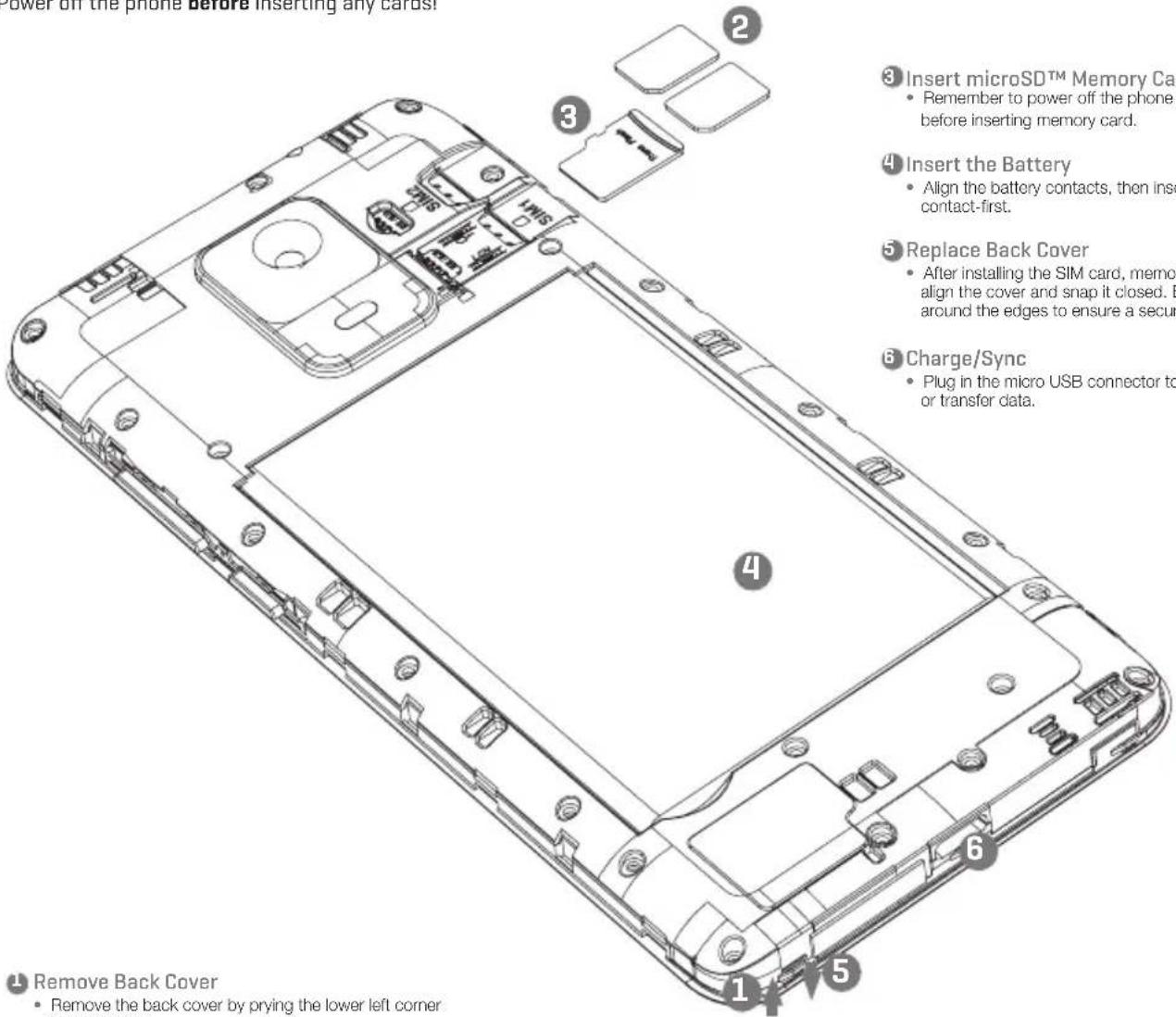 Power off the phone before inserting any cards! Insert microSD™ Memory Card • Remember to power off the phone before inserting memory card. 4 Insert the Battery • Align the battery contacts, then insert contact-first. 5 Replace Back Cover • After installing the SIM card, memor align the cover and snap it closed. E around the edges to ensure a secur 6 Charge/Sync • Plug in the micro USB connector to or transfer data. Remove Back Cover • Remove the back cover by prying the lower left corner