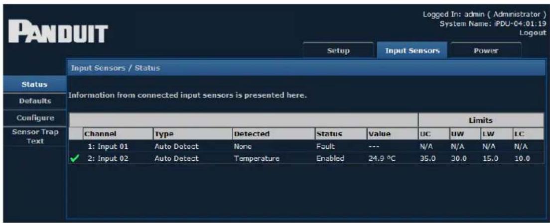 PANDUIT Setup Input Sensors Power Input Sensors / Status Status Defaults Configure Sensor Trap Text Information from connected input sensors is presented here. Limits Channel Type Detected Status Value UC UV LW LC 1: Input 01 Auto Detect None Fault --- N/A N/A N/A N/A ✓ 2: Input 02 Auto Detect Temperature Enabled 24.9 °C 35.0 30.0 15.0 10.0